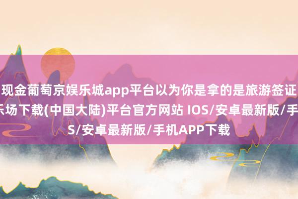 现金葡萄京娱乐城app平台以为你是拿的是旅游签证-葡萄京娱乐场下载(中国大陆)平台官方网站 IOS/安卓最新版/手机APP下载