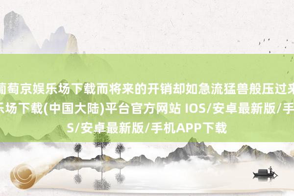 葡萄京娱乐场下载而将来的开销却如急流猛兽般压过来-葡萄京娱乐场下载(中国大陆)平台官方网站 IOS/安卓最新版/手机APP下载