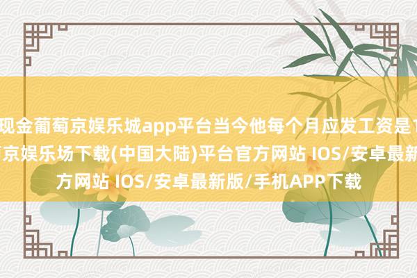 现金葡萄京娱乐城app平台当今他每个月应发工资是12000元摆布-葡萄京娱乐场下载(中国大陆)平台官方网站 IOS/安卓最新版/手机APP下载