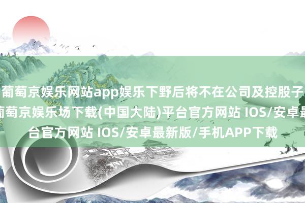 葡萄京娱乐网站app娱乐下野后将不在公司及控股子公司担任任何职务-葡萄京娱乐场下载(中国大陆)平台官方网站 IOS/安卓最新版/手机APP下载