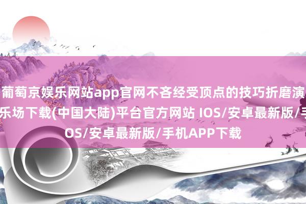 葡萄京娱乐网站app官网不吝经受顶点的技巧折磨演员-葡萄京娱乐场下载(中国大陆)平台官方网站 IOS/安卓最新版/手机APP下载