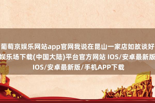 葡萄京娱乐网站app官网我说在昆山一家店如故谈好了价钱-葡萄京娱乐场下载(中国大陆)平台官方网站 IOS/安卓最新版/手机APP下载