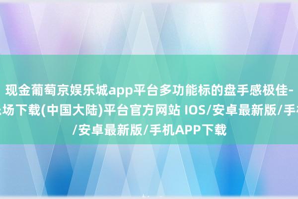 现金葡萄京娱乐城app平台多功能标的盘手感极佳-葡萄京娱乐场下载(中国大陆)平台官方网站 IOS/安卓最新版/手机APP下载