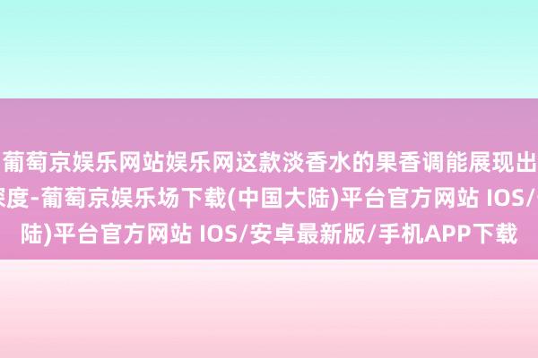 葡萄京娱乐网站娱乐网这款淡香水的果香调能展现出女性的优雅与时势深度-葡萄京娱乐场下载(中国大陆)平台官方网站 IOS/安卓最新版/手机APP下载