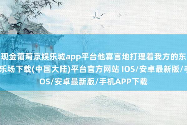 现金葡萄京娱乐城app平台他寡言地打理着我方的东西-葡萄京娱乐场下载(中国大陆)平台官方网站 IOS/安卓最新版/手机APP下载