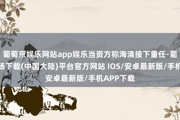 葡萄京娱乐网站app娱乐当资方称海清接下重任-葡萄京娱乐场下载(中国大陆)平台官方网站 IOS/安卓最新版/手机APP下载