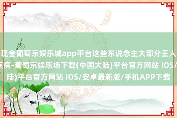 现金葡萄京娱乐城app平台这些东说念主大部分王人患有不同进度的口头疾病-葡萄京娱乐场下载(中国大陆)平台官方网站 IOS/安卓最新版/手机APP下载