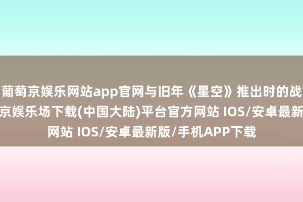 葡萄京娱乐网站app官网与旧年《星空》推出时的战略如出一辙-葡萄京娱乐场下载(中国大陆)平台官方网站 IOS/安卓最新版/手机APP下载