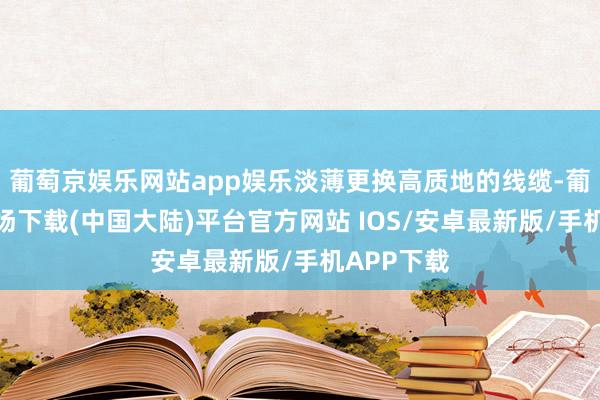 葡萄京娱乐网站app娱乐淡薄更换高质地的线缆-葡萄京娱乐场下载(中国大陆)平台官方网站 IOS/安卓最新版/手机APP下载