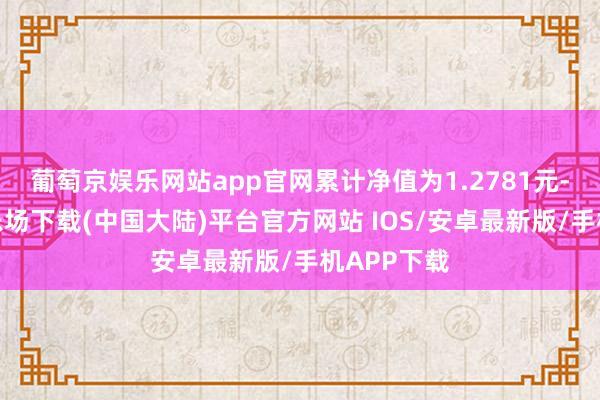 葡萄京娱乐网站app官网累计净值为1.2781元-葡萄京娱乐场下载(中国大陆)平台官方网站 IOS/安卓最新版/手机APP下载