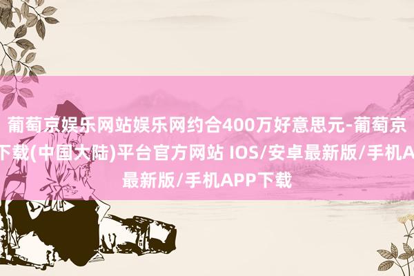 葡萄京娱乐网站娱乐网约合400万好意思元-葡萄京娱乐场下载(中国大陆)平台官方网站 IOS/安卓最新版/手机APP下载