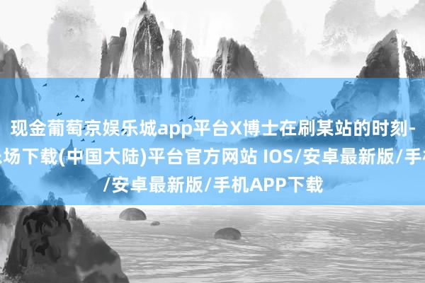 现金葡萄京娱乐城app平台X博士在刷某站的时刻-葡萄京娱乐场下载(中国大陆)平台官方网站 IOS/安卓最新版/手机APP下载