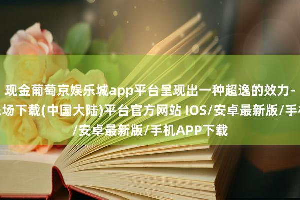 现金葡萄京娱乐城app平台呈现出一种超逸的效力-葡萄京娱乐场下载(中国大陆)平台官方网站 IOS/安卓最新版/手机APP下载