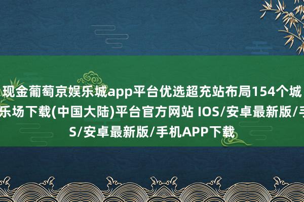 现金葡萄京娱乐城app平台优选超充站布局154个城市-葡萄京娱乐场下载(中国大陆)平台官方网站 IOS/安卓最新版/手机APP下载