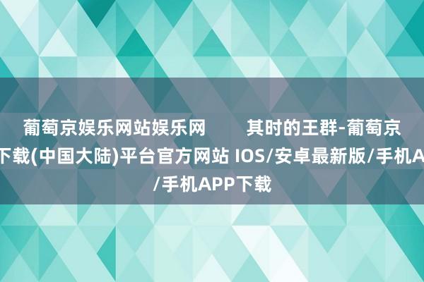 葡萄京娱乐网站娱乐网        其时的王群-葡萄京娱乐场下载(中国大陆)平台官方网站 IOS/安卓最新版/手机APP下载