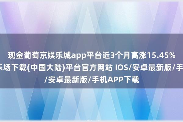 现金葡萄京娱乐城app平台近3个月高涨15.45%-葡萄京娱乐场下载(中国大陆)平台官方网站 IOS/安卓最新版/手机APP下载