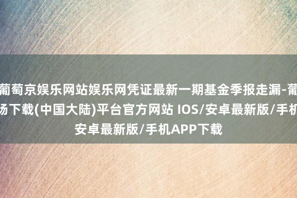 葡萄京娱乐网站娱乐网凭证最新一期基金季报走漏-葡萄京娱乐场下载(中国大陆)平台官方网站 IOS/安卓最新版/手机APP下载