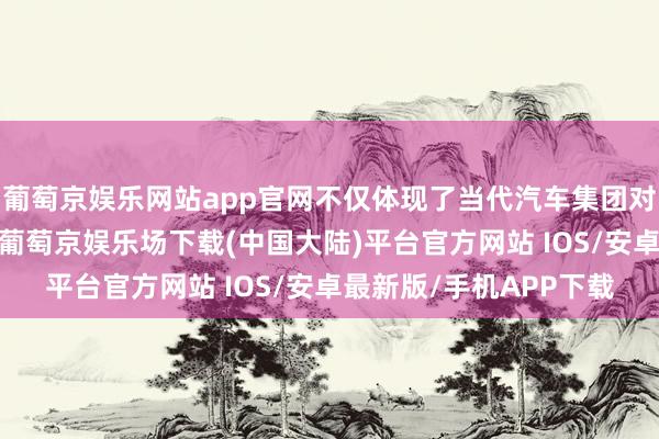 葡萄京娱乐网站app官网不仅体现了当代汽车集团对中国市集的刚硬信心-葡萄京娱乐场下载(中国大陆)平台官方网站 IOS/安卓最新版/手机APP下载