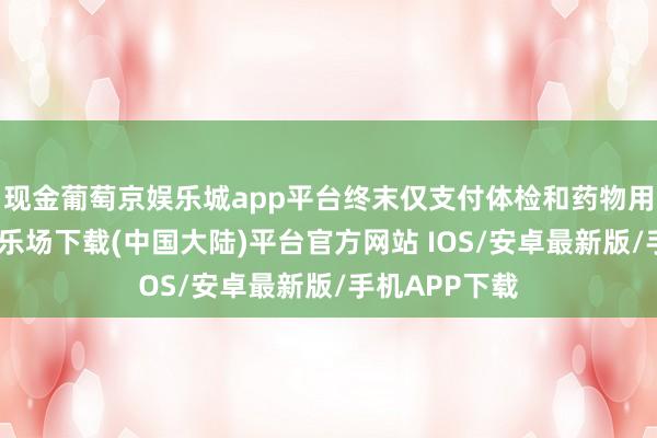 现金葡萄京娱乐城app平台终末仅支付体检和药物用度-葡萄京娱乐场下载(中国大陆)平台官方网站 IOS/安卓最新版/手机APP下载