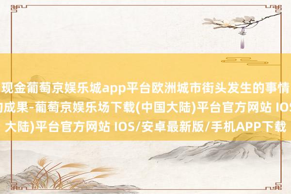 现金葡萄京娱乐城app平台欧洲城市街头发生的事情是这些国度里面战术的成果-葡萄京娱乐场下载(中国大陆)平台官方网站 IOS/安卓最新版/手机APP下载