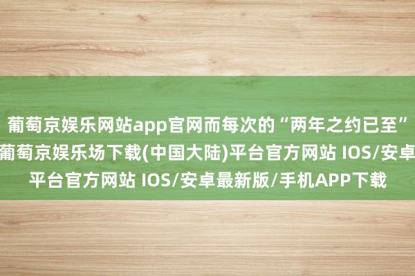 葡萄京娱乐网站app官网而每次的“两年之约已至”时迎来的都只是失望-葡萄京娱乐场下载(中国大陆)平台官方网站 IOS/安卓最新版/手机APP下载