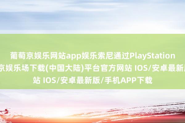 葡萄京娱乐网站app娱乐索尼通过PlayStation Blog平台-葡萄京娱乐场下载(中国大陆)平台官方网站 IOS/安卓最新版/手机APP下载