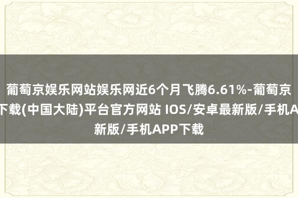 葡萄京娱乐网站娱乐网近6个月飞腾6.61%-葡萄京娱乐场下载(中国大陆)平台官方网站 IOS/安卓最新版/手机APP下载