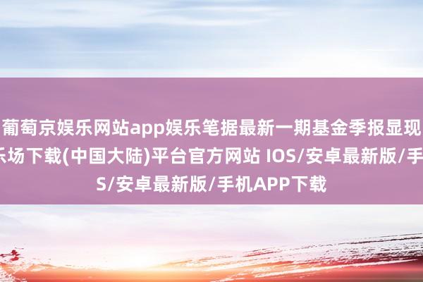 葡萄京娱乐网站app娱乐笔据最新一期基金季报显现-葡萄京娱乐场下载(中国大陆)平台官方网站 IOS/安卓最新版/手机APP下载