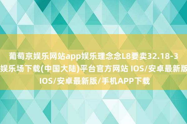 葡萄京娱乐网站app娱乐理念念L8要卖32.18-39.98万-葡萄京娱乐场下载(中国大陆)平台官方网站 IOS/安卓最新版/手机APP下载