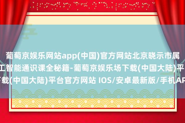 葡萄京娱乐网站app(中国)官方网站北京晓示市属公办本科高校东说念主工智能通识课全秘籍-葡萄京娱乐场下载(中国大陆)平台官方网站 IOS/安卓最新版/手机APP下载