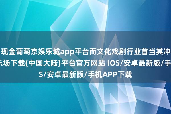 现金葡萄京娱乐城app平台而文化戏剧行业首当其冲-葡萄京娱乐场下载(中国大陆)平台官方网站 IOS/安卓最新版/手机APP下载