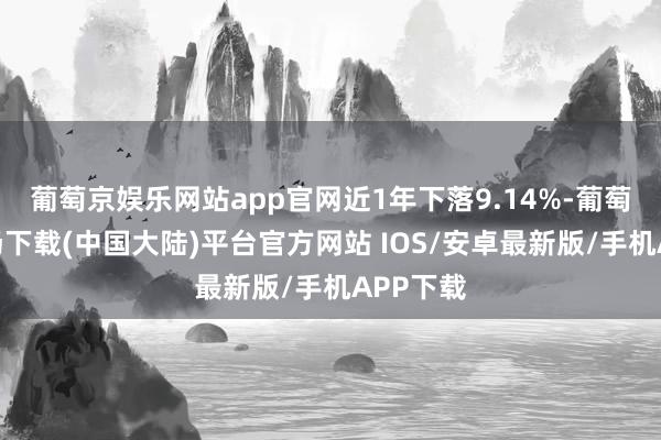 葡萄京娱乐网站app官网近1年下落9.14%-葡萄京娱乐场下载(中国大陆)平台官方网站 IOS/安卓最新版/手机APP下载