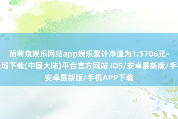 葡萄京娱乐网站app娱乐累计净值为1.5706元-葡萄京娱乐场下载(中国大陆)平台官方网站 IOS/安卓最新版/手机APP下载