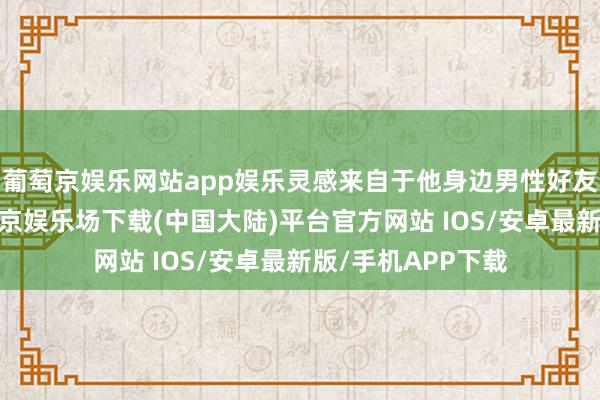 葡萄京娱乐网站app娱乐灵感来自于他身边男性好友的爱情资历-葡萄京娱乐场下载(中国大陆)平台官方网站 IOS/安卓最新版/手机APP下载