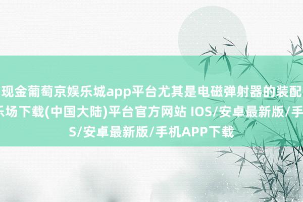 现金葡萄京娱乐城app平台尤其是电磁弹射器的装配-葡萄京娱乐场下载(中国大陆)平台官方网站 IOS/安卓最新版/手机APP下载