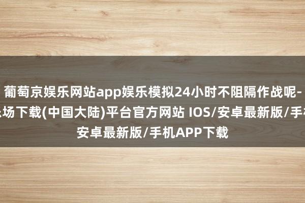 葡萄京娱乐网站app娱乐模拟24小时不阻隔作战呢-葡萄京娱乐场下载(中国大陆)平台官方网站 IOS/安卓最新版/手机APP下载