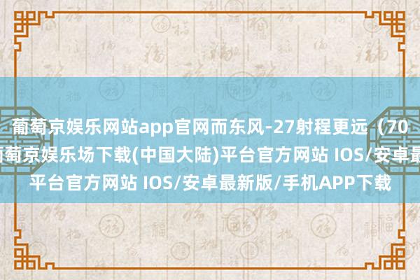 葡萄京娱乐网站app官网而东风-27射程更远（7000至8000公里）-葡萄京娱乐场下载(中国大陆)平台官方网站 IOS/安卓最新版/手机APP下载