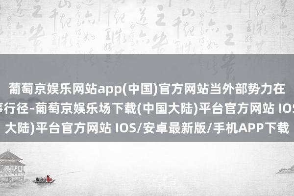 葡萄京娱乐网站app(中国)官方网站当外部势力在亚太地区每每进行军事行径-葡萄京娱乐场下载(中国大陆)平台官方网站 IOS/安卓最新版/手机APP下载