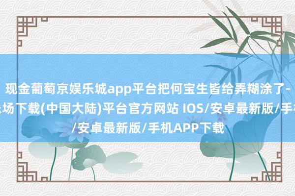 现金葡萄京娱乐城app平台把何宝生皆给弄糊涂了-葡萄京娱乐场下载(中国大陆)平台官方网站 IOS/安卓最新版/手机APP下载