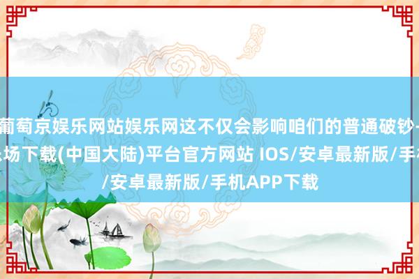 葡萄京娱乐网站娱乐网这不仅会影响咱们的普通破钞-葡萄京娱乐场下载(中国大陆)平台官方网站 IOS/安卓最新版/手机APP下载