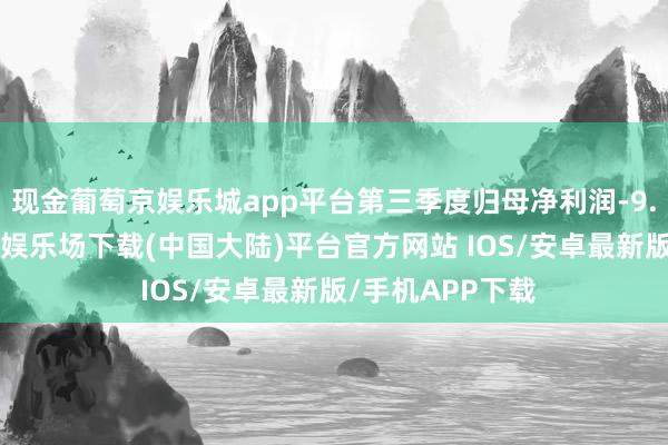 现金葡萄京娱乐城app平台第三季度归母净利润-9.43亿元-葡萄京娱乐场下载(中国大陆)平台官方网站 IOS/安卓最新版/手机APP下载