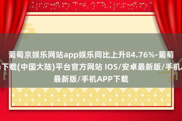 葡萄京娱乐网站app娱乐同比上升84.76%-葡萄京娱乐场下载(中国大陆)平台官方网站 IOS/安卓最新版/手机APP下载