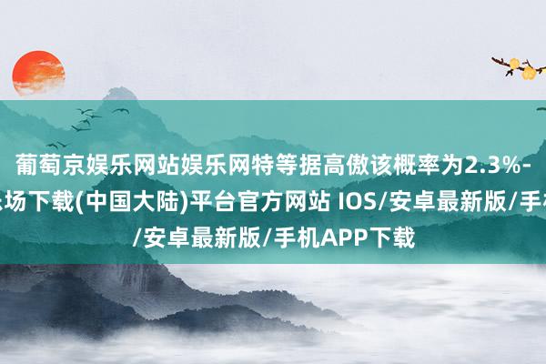 葡萄京娱乐网站娱乐网特等据高傲该概率为2.3%-葡萄京娱乐场下载(中国大陆)平台官方网站 IOS/安卓最新版/手机APP下载