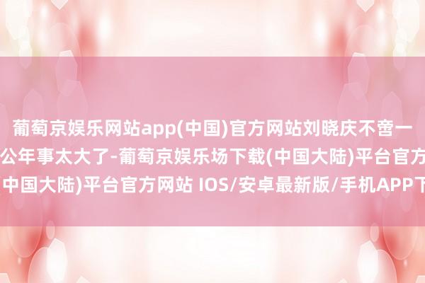 葡萄京娱乐网站app(中国)官方网站刘晓庆不啻一次向小男友吐槽我方老公年事太大了-葡萄京娱乐场下载(中国大陆)平台官方网站 IOS/安卓最新版/手机APP下载