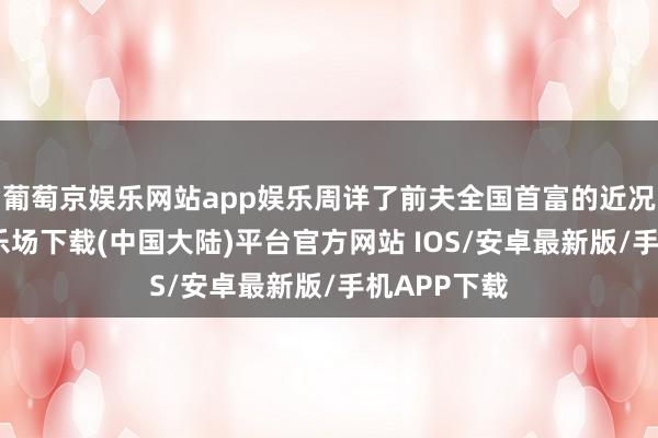 葡萄京娱乐网站app娱乐周详了前夫全国首富的近况-葡萄京娱乐场下载(中国大陆)平台官方网站 IOS/安卓最新版/手机APP下载