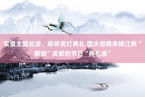 实景主题巡游、廊桥亮灯典礼 国庆假期来锦江畔“解锁”成都的节日“典礼感”