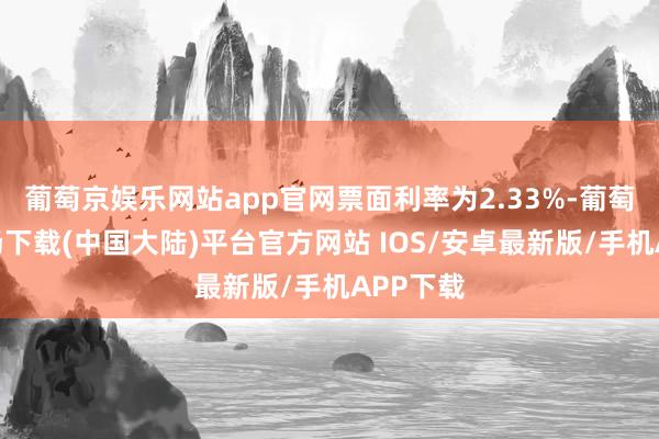 葡萄京娱乐网站app官网票面利率为2.33%-葡萄京娱乐场下载(中国大陆)平台官方网站 IOS/安卓最新版/手机APP下载