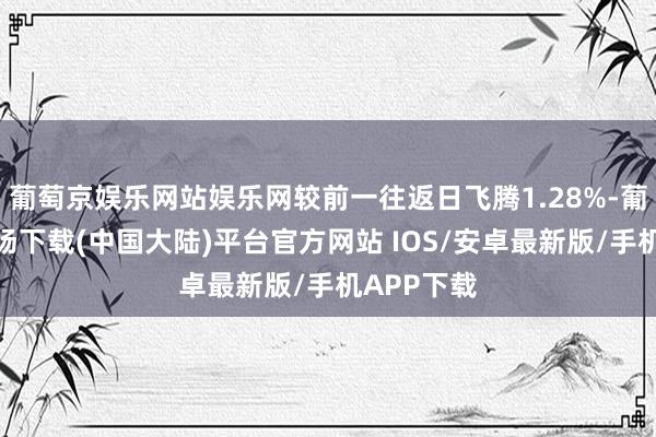 葡萄京娱乐网站娱乐网较前一往返日飞腾1.28%-葡萄京娱乐场下载(中国大陆)平台官方网站 IOS/安卓最新版/手机APP下载