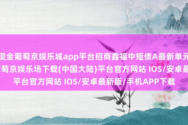 现金葡萄京娱乐城app平台招商鑫福中短债A最新单元净值为1.1574元-葡萄京娱乐场下载(中国大陆)平台官方网站 IOS/安卓最新版/手机APP下载