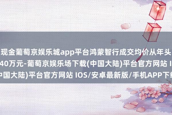 现金葡萄京娱乐城app平台鸿蒙智行成交均价从年头的30万元以下升至近40万元-葡萄京娱乐场下载(中国大陆)平台官方网站 IOS/安卓最新版/手机APP下载